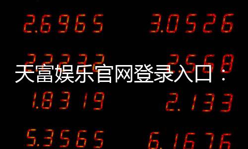 天富娱乐官网登录入口：畅享顶级棋牌电游的尊贵体验