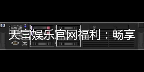 天富娱乐官网福利：畅享豪华礼遇与独家优惠