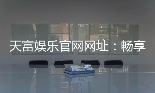 天富娱乐官网网址：畅享顶级棋牌电游的尊贵体验
