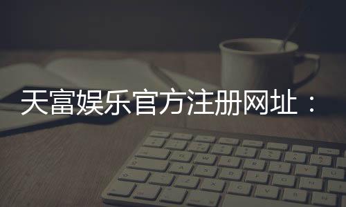 天富娱乐官方注册网址：轻松获取官网入口与新手礼包指南
