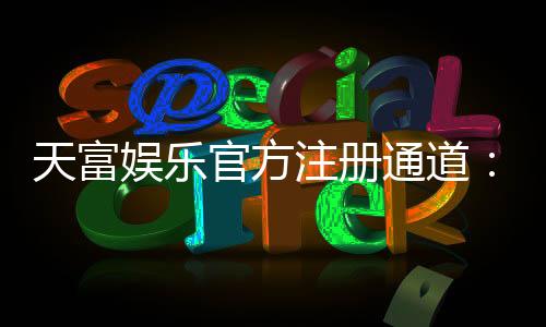 天富娱乐官方注册通道：轻松开启您的顶级博彩体验之旅