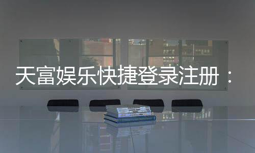 天富娱乐快捷登录注册:轻松三步完成账号注册畅玩棋牌