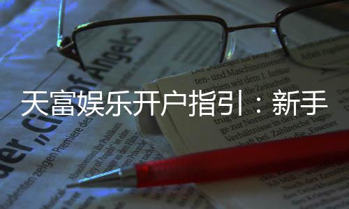 天富娱乐开户指引:新手必看的快速注册与首存攻略