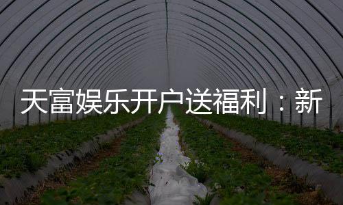 天富娱乐开户送福利:新会员专享豪礼首存即送彩金!
