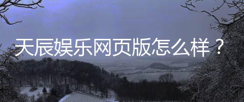 天辰娱乐网页版怎么样？用户真实体验与优缺点解析