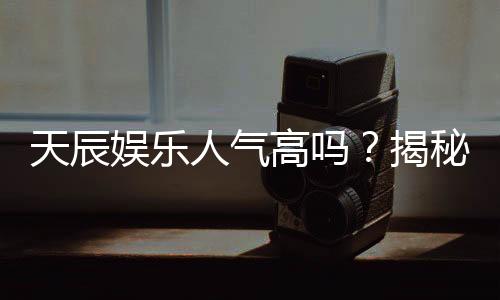 天辰娱乐人气高吗?揭秘其火爆原因与玩家真实评价