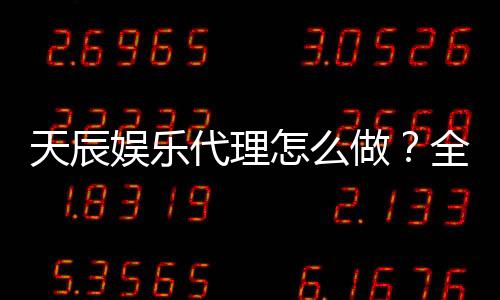 天辰娱乐代理怎么做？全流程详解及实用经营技巧