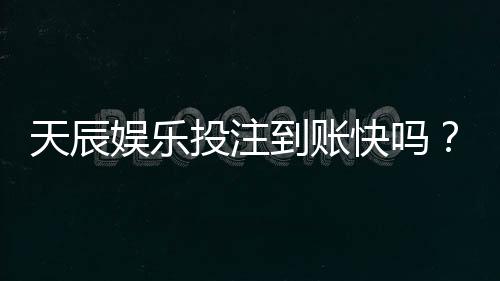 天辰娱乐投注到账快吗？玩家真实反馈与提现体验分享