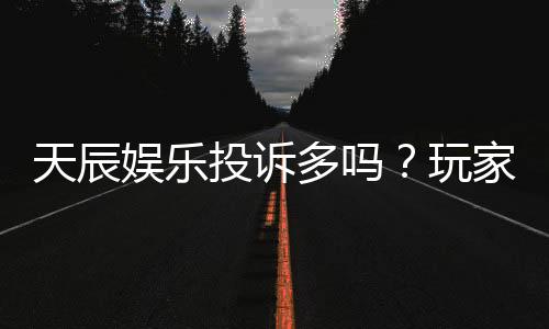 天辰娱乐投诉多吗？玩家真实反馈与投诉处理解析