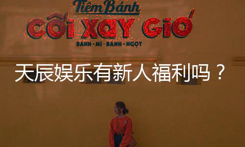 天辰娱乐有新人福利吗?独家揭秘新手专属优惠与玩法攻略