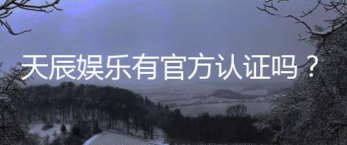 天辰娱乐有官方认证吗?深度解析其正规性与安全资质