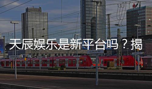 天辰娱乐是新平台吗?揭秘其背景与游戏体验