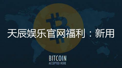 天辰娱乐官网福利：新用户专属礼包与每日精彩活动解析