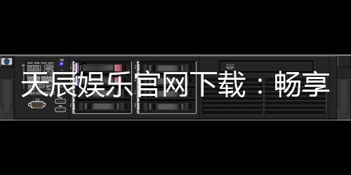 天辰娱乐官网下载：畅享高品质棋牌娱乐与刺激电子游艺