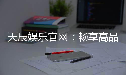 天辰娱乐官网:畅享高品质棋牌电子游艺新体验