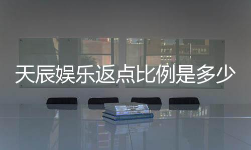 天辰娱乐返点比例是多少？揭秘高返点优惠与实战技巧