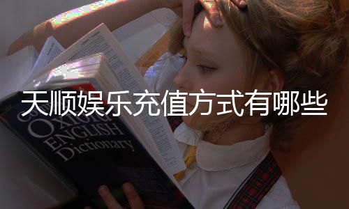天顺娱乐充值方式有哪些?详解最新存款渠道与优惠活动