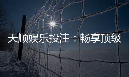 天顺娱乐投注：畅享顶级棋牌游戏的投注乐趣