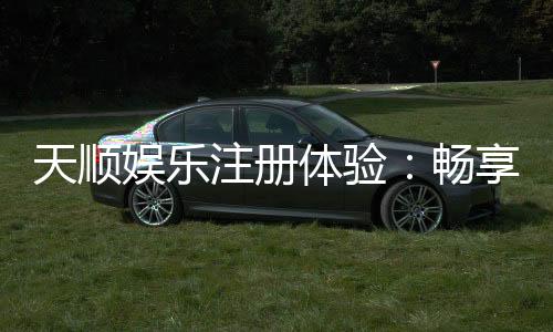 天顺娱乐注册体验：畅享豪华游戏礼遇与极致投注乐趣