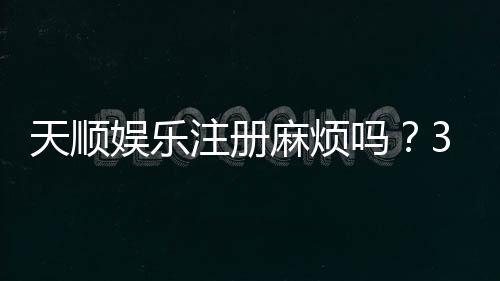 天顺娱乐注册麻烦吗？3分钟快速开户攻略分享