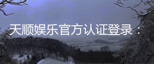 天顺娱乐官方认证登录：安全便捷的一站式娱乐平台入口