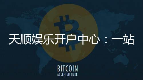 天顺娱乐开户中心:一站式注册指南与独家优惠解析