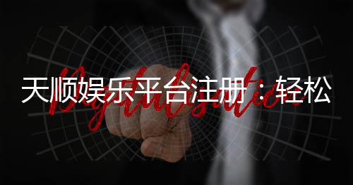 天顺娱乐平台注册:轻松三步完成账号开通与首存优惠