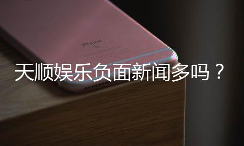 天顺娱乐负面新闻多吗？深度解析其真实性与玩家评价