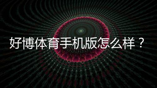 好博体育手机版怎么样？下载体验、功能亮点与安全性全面评测