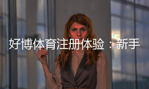 好博体育注册体验:新手注册流程、优惠福利与账户安全全面评测