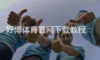 好博体育官网下载教程：官网下载地址、安装步骤与安全验证