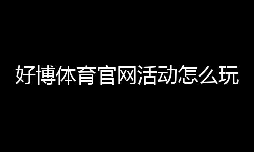 好博体育官网活动怎么玩？最新优惠、参与流程与注意事项一览