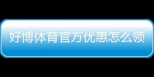 好博体育官方优惠怎么领取?最新优惠活动、注册礼与注意事项全解析