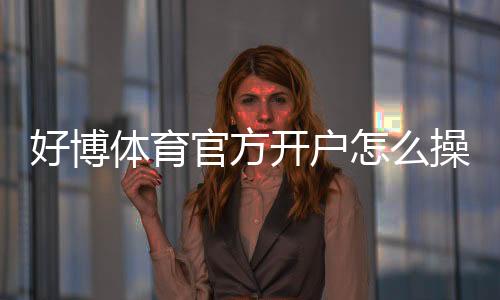 好博体育官方开户怎么操作?新手注册步骤、实名认证与安全注意事项全攻略