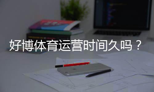 好博体育运营时间久吗？平台历史、口碑与安全性全面解析