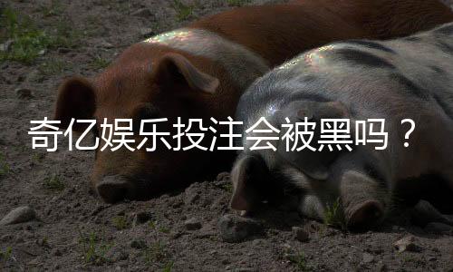 奇亿娱乐投注会被黑吗？深度解析平台安全性与防黑技巧