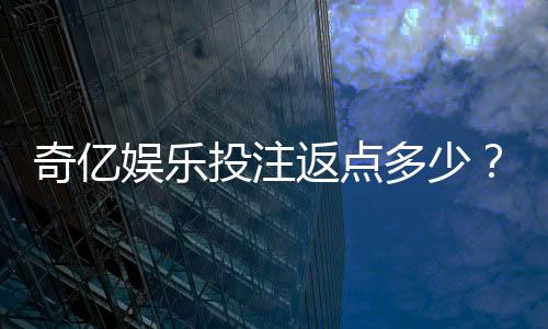 奇亿娱乐投注返点多少？揭秘高返水活动的真实玩法