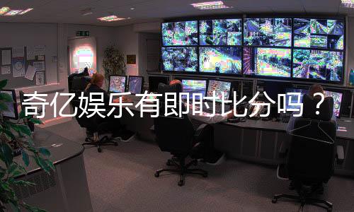 奇亿娱乐有即时比分吗?一文详解比分功能与玩法攻略