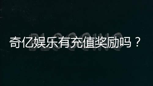 奇亿娱乐有充值奖励吗?揭秘最新优惠活动与领取攻略