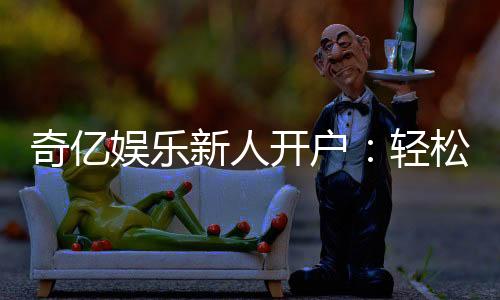 奇亿娱乐新人开户：轻松注册享首存礼金与独家优惠