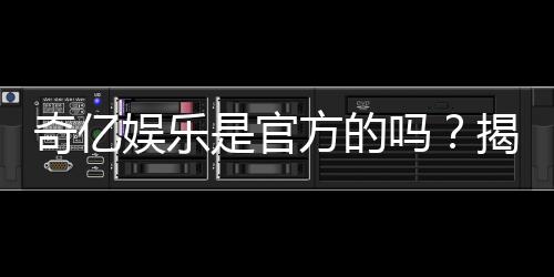 奇亿娱乐是官方的吗?揭秘平台背景与安全认证信息