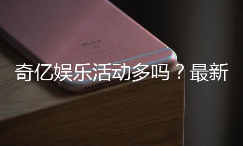 奇亿娱乐活动多吗?最新优惠与特色玩法全解析