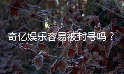 奇亿娱乐容易被封号吗?资深玩家揭秘账号安全与防封技巧