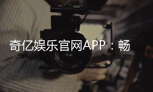 奇亿娱乐官网APP:畅享顶级棋牌电游的极致体验