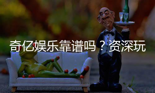 奇亿娱乐靠谱吗？资深玩家亲测平台安全性与体验分享