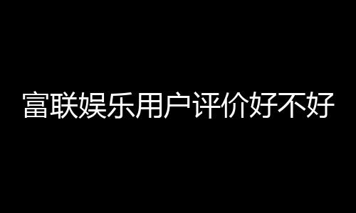 富联娱乐用户评价好不好?真实玩家体验分享与深度解析