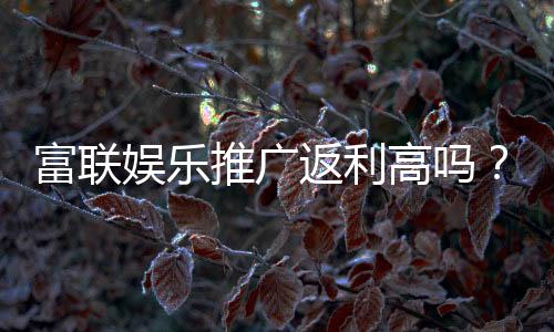 富联娱乐推广返利高吗?资深玩家揭秘真实返利比例与技巧