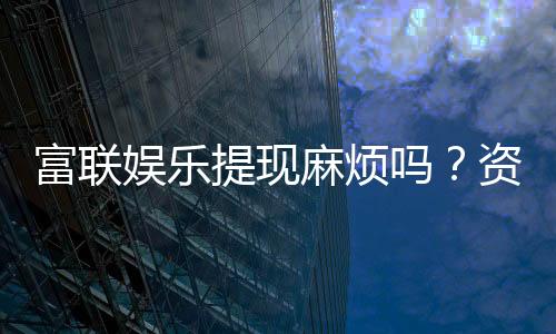 富联娱乐提现麻烦吗？资深玩家分享快速到账技巧
