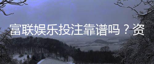 富联娱乐投注靠谱吗?资深玩家实测平台安全性与体验报告