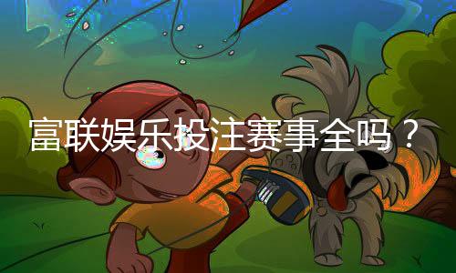 富联娱乐投注赛事全吗?资深玩家解析平台赛事覆盖与特色玩法